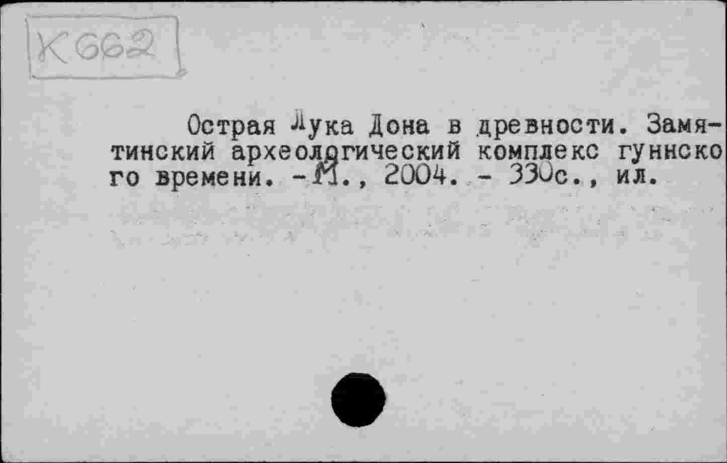 ﻿Острая -^ука Дона в древности. Замятинский археологический комплекс гуннско го времени, -г!., 2004. - 330с.» ил.